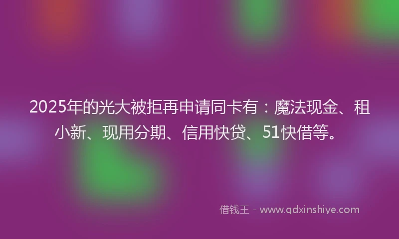 2025年的光大被拒再申请同卡有：魔法现金、租小新、现用分期、信用快贷、51快借等。