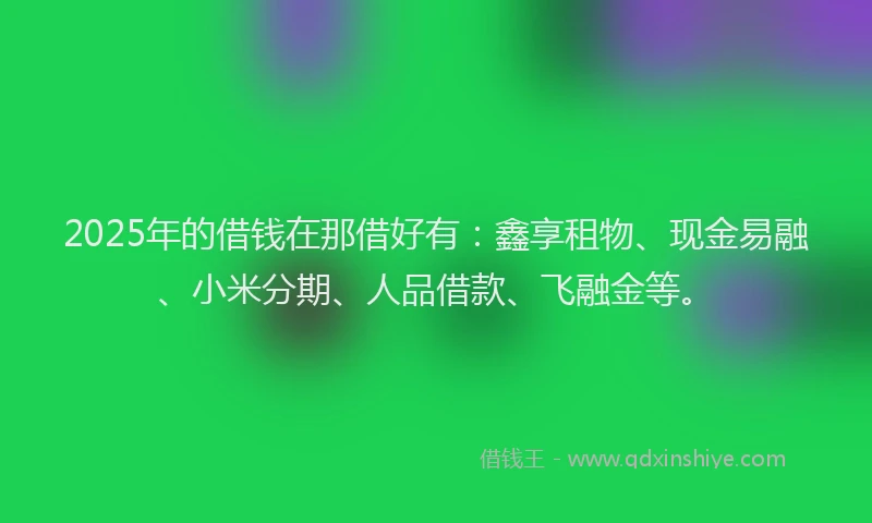 2025年的借钱在那借好有：鑫享租物、现金易融、小米分期、人品借款、飞融金等。