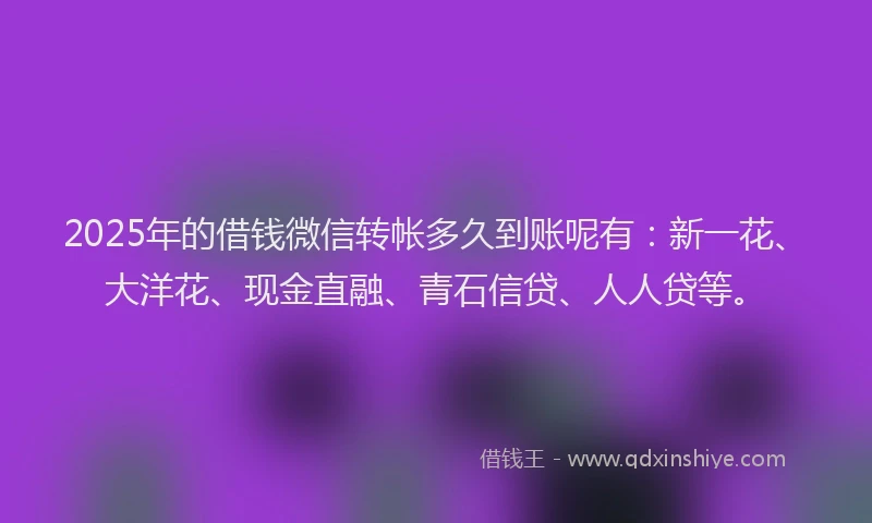 2025年的借钱微信转帐多久到账呢有：新一花、大洋花、现金直融、青石信贷、人人贷等。