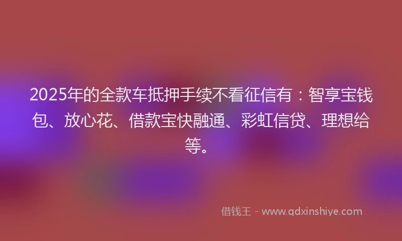 2025年的全款车抵押手续不看征信有：智享宝钱包、放心花、借款宝快融通、彩虹信贷、理想给等。