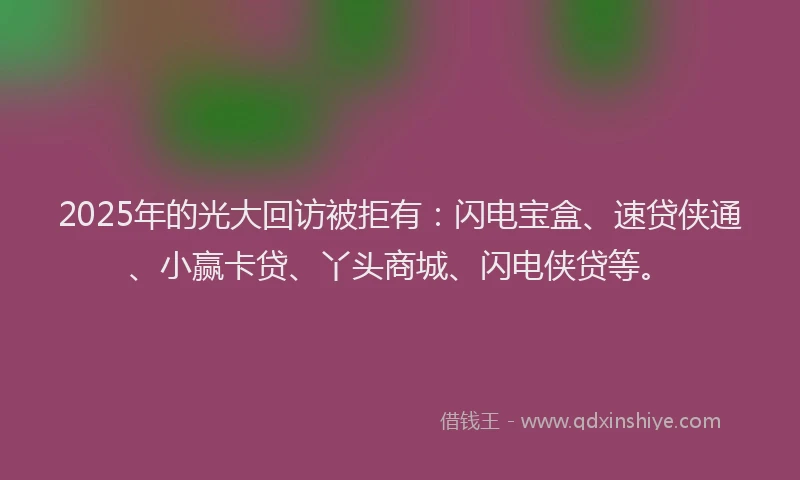 2025年的光大回访被拒有：闪电宝盒、速贷侠通、小赢卡贷、丫头商城、闪电侠贷等。