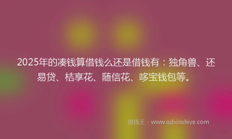 2025年的凑钱算借钱么还是借钱有：独角兽、还易贷、桔享花、随信花、哆宝钱包等。