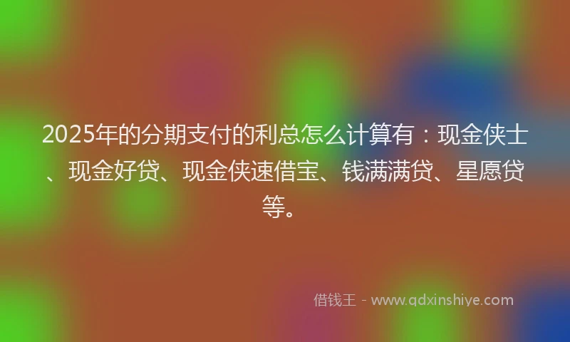 2025年的分期支付的利总怎么计算有：现金侠士、现金好贷、现金侠速借宝、钱满满贷、星愿贷等。