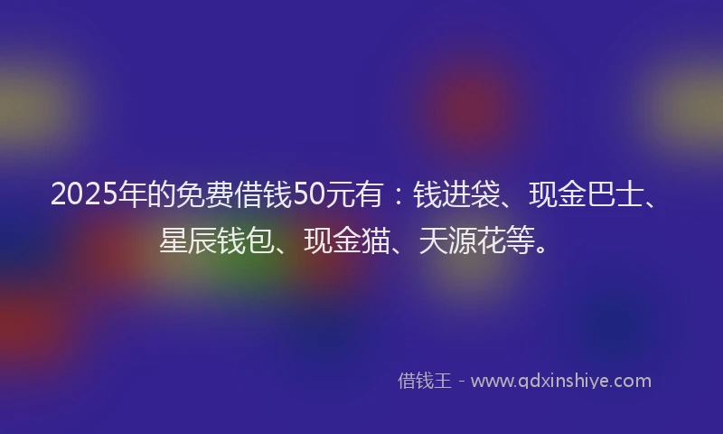2025年的免费借钱50元有：钱进袋、现金巴士、星辰钱包、现金猫、天源花等。