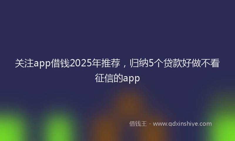 关注app借钱2025年推荐，归纳5个贷款好做不看征信的app