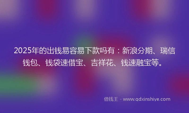 2025年的出钱易容易下款吗有：新浪分期、瑞信钱包、钱袋速借宝、吉祥花、钱速融宝等。