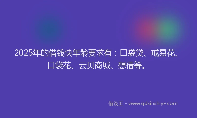 2025年的借钱快年龄要求有：口袋贷、戒易花、口袋花、云贝商城、想借等。
