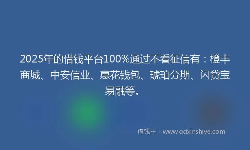 2025年的借钱平台100%通过不看征信有：橙丰商城、中安信业、惠花钱包、琥珀分期、闪贷宝易融等。