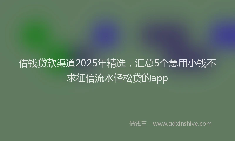 借钱贷款渠道2025年精选，汇总5个急用小钱不求征信流水轻松贷的app
