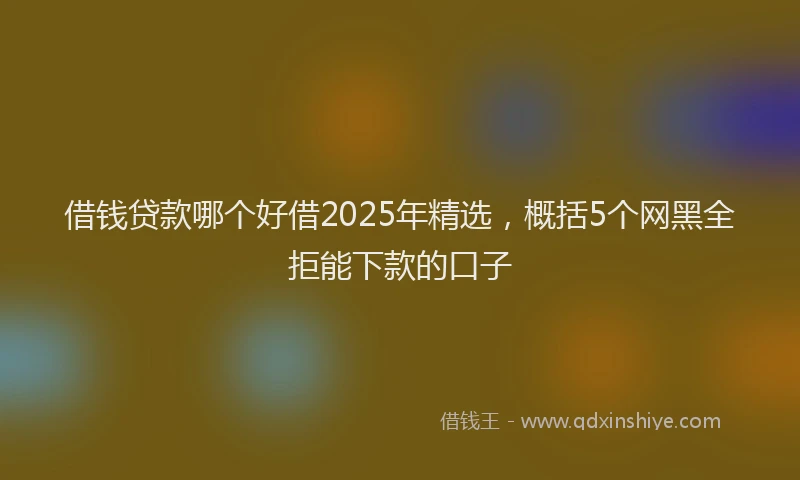 借钱贷款哪个好借2025年精选，概括5个网黑全拒能下款的口子