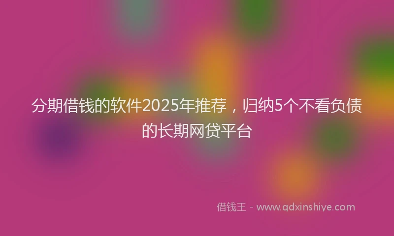 分期借钱的软件2025年推荐，归纳5个不看负债的长期网贷平台