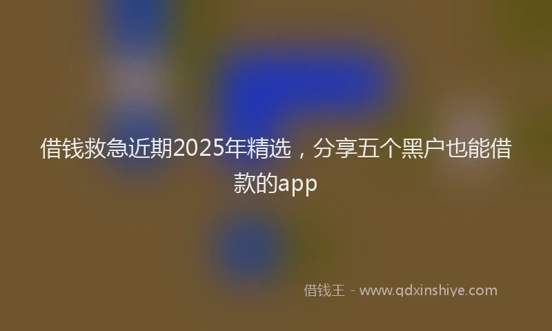 借钱救急近期2025年精选，分享五个黑户也能借款的app