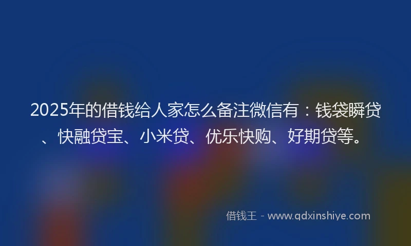 2025年的借钱给人家怎么备注微信有：钱袋瞬贷、快融贷宝、小米贷、优乐快购、好期贷等。
