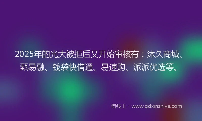 2025年的光大被拒后又开始审核有：沐久商城、甄易融、钱袋快借通、易速购、派派优选等。
