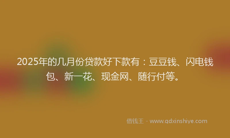 2025年的几月份贷款好下款有：豆豆钱、闪电钱包、新一花、现金网、随行付等。