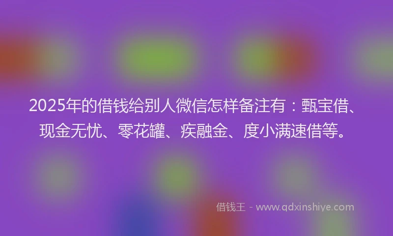 2025年的借钱给别人微信怎样备注有：甄宝借、现金无忧、零花罐、疾融金、度小满速借等。