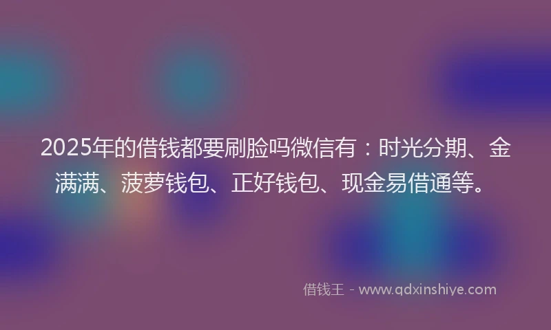 2025年的借钱都要刷脸吗微信有：时光分期、金满满、菠萝钱包、正好钱包、现金易借通等。