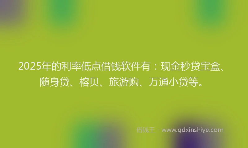 2025年的利率低点借钱软件有：现金秒贷宝盒、随身贷、榕贝、旅游购、万通小贷等。