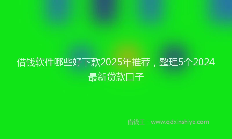 借钱软件哪些好下款2025年推荐，整理5个2024最新贷款口子