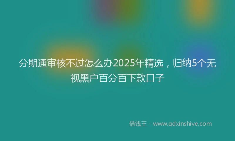 分期通审核不过怎么办2025年精选，归纳5个无视黑户百分百下款口子