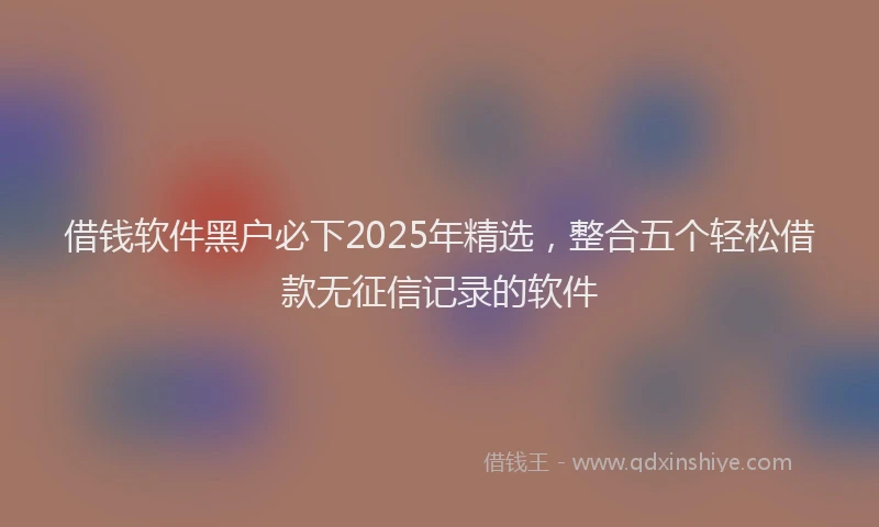 借钱软件黑户必下2025年精选，整合五个轻松借款无征信记录的软件