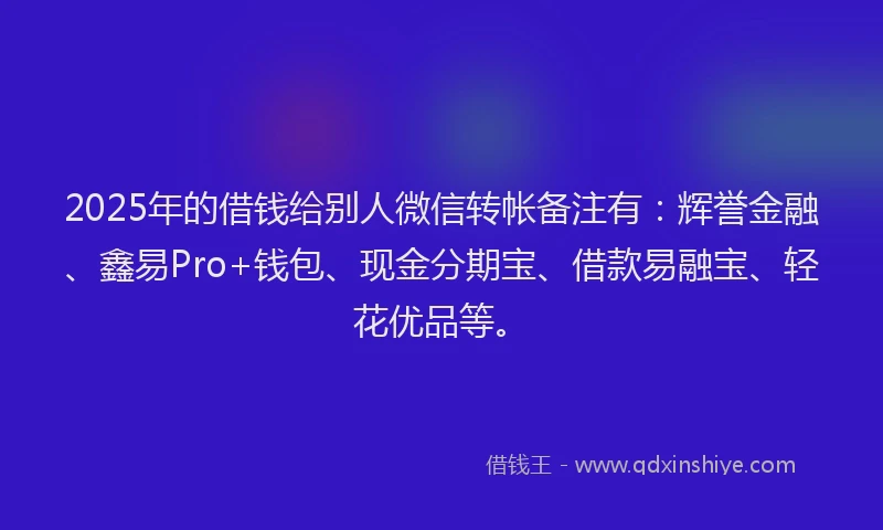 2025年的借钱给别人微信转帐备注有：辉誉金融、鑫易Pro+钱包、现金分期宝、借款易融宝、轻花优品等。