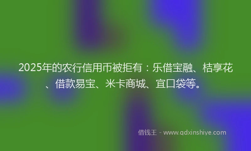 2025年的农行信用币被拒有：乐借宝融、桔享花、借款易宝、米卡商城、宜口袋等。