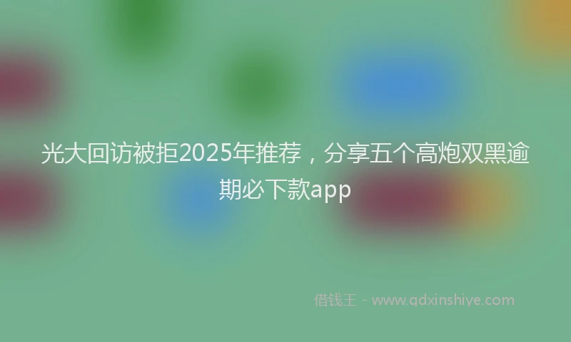 光大回访被拒2025年推荐，分享五个高炮双黑逾期必下款app