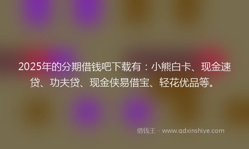 2025年的分期借钱吧下载有：小熊白卡、现金速贷、功夫贷、现金侠易借宝、轻花优品等。