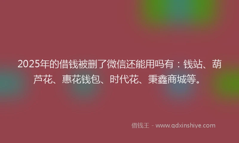 2025年的借钱被删了微信还能用吗有：钱站、葫芦花、惠花钱包、时代花、秉鑫商城等。