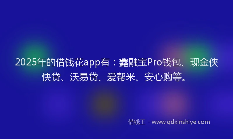 2025年的借钱花app有：鑫融宝Pro钱包、现金侠快贷、沃易贷、爱帮米、安心购等。