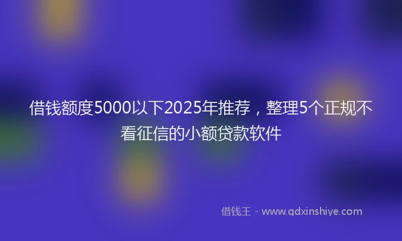 借钱额度5000以下2025年推荐，整理5个正规不看征信的小额贷款软件