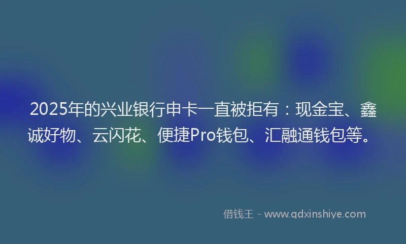 2025年的兴业银行申卡一直被拒有：现金宝、鑫诚好物、云闪花、便捷Pro钱包、汇融通钱包等。