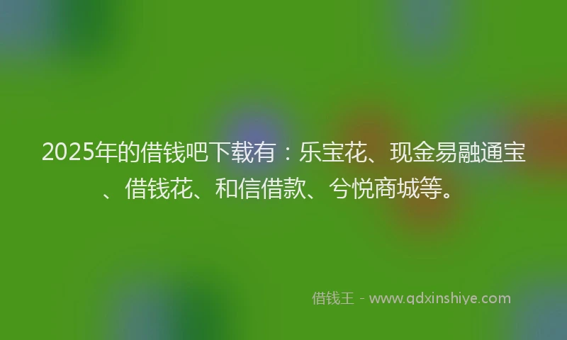 2025年的借钱吧下载有：乐宝花、现金易融通宝、借钱花、和信借款、兮悦商城等。
