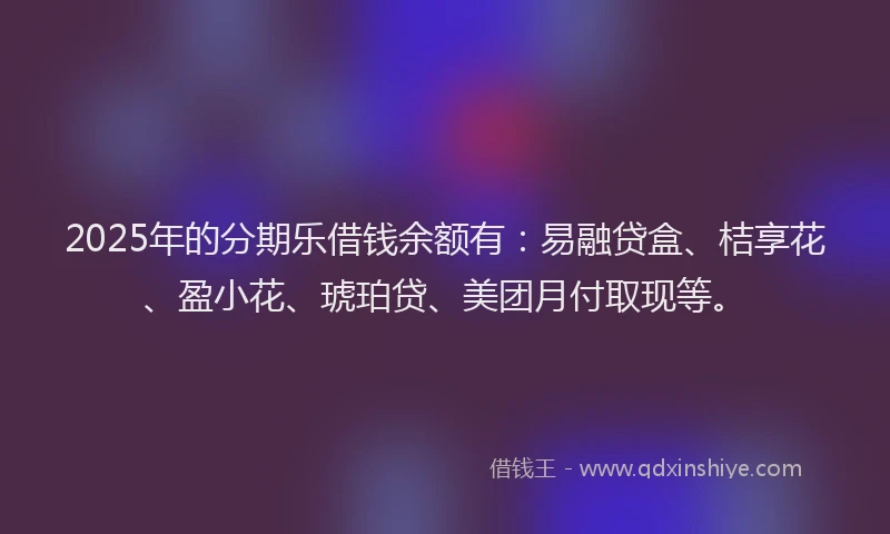 2025年的分期乐借钱余额有：易融贷盒、桔享花、盈小花、琥珀贷、美团月付取现等。