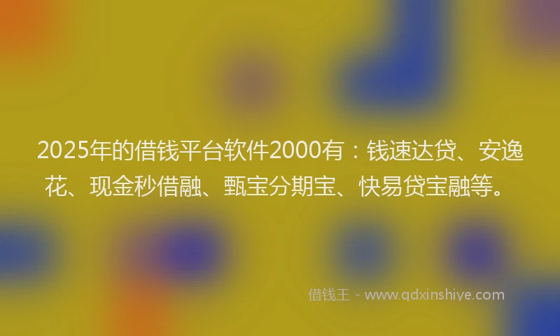2025年的借钱平台软件2000有：钱速达贷、安逸花、现金秒借融、甄宝分期宝、快易贷宝融等。