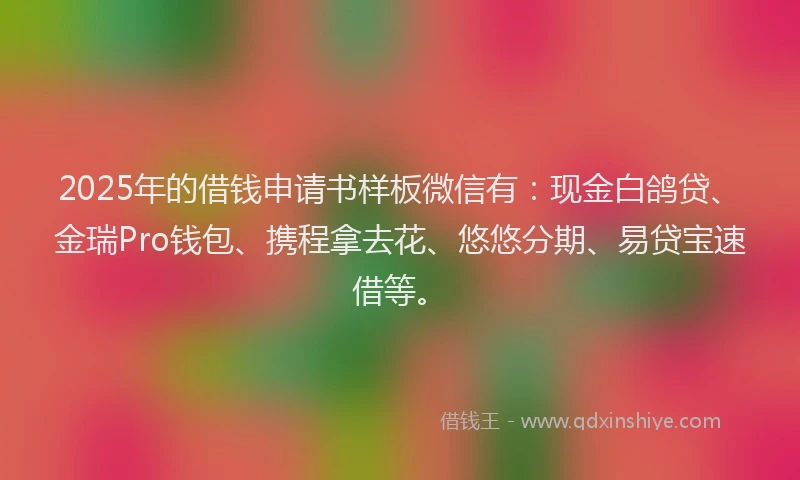 2025年的借钱申请书样板微信有：现金白鸽贷、金瑞Pro钱包、携程拿去花、悠悠分期、易贷宝速借等。