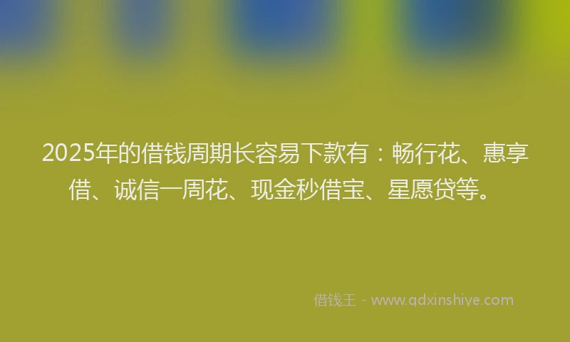 2025年的借钱周期长容易下款有：畅行花、惠享借、诚信一周花、现金秒借宝、星愿贷等。