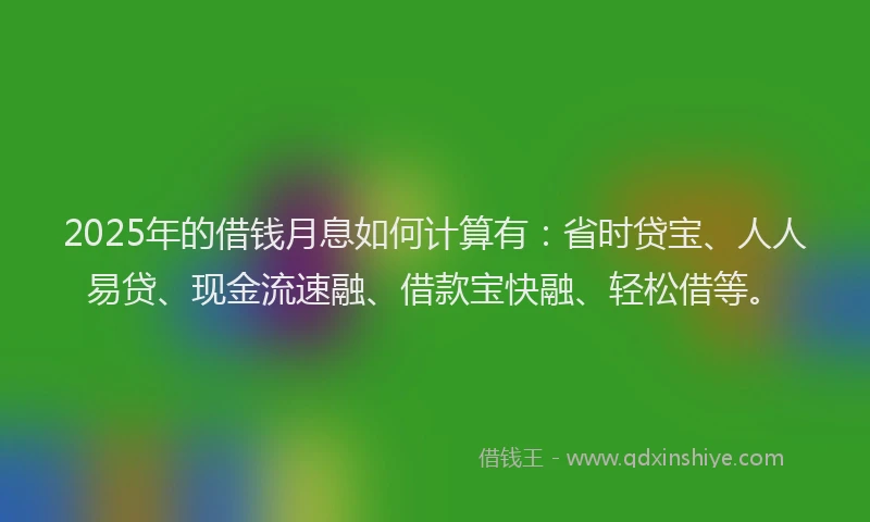2025年的借钱月息如何计算有：省时贷宝、人人易贷、现金流速融、借款宝快融、轻松借等。