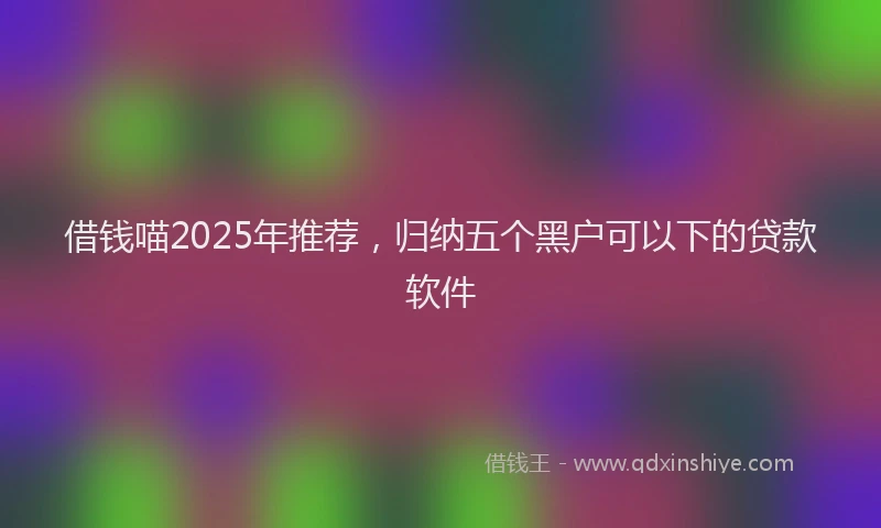 借钱喵2025年推荐，归纳五个黑户可以下的贷款软件
