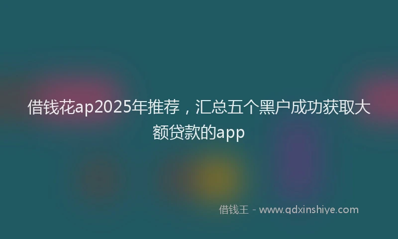 借钱花ap2025年推荐，汇总五个黑户成功获取大额贷款的app