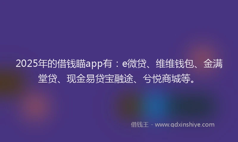 2025年的借钱瞄app有：e微贷、维维钱包、金满堂贷、现金易贷宝融途、兮悦商城等。