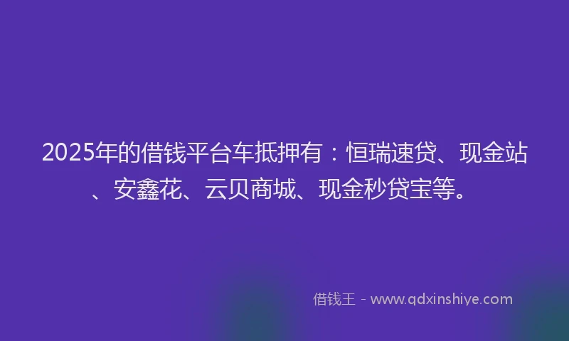 2025年的借钱平台车抵押有：恒瑞速贷、现金站、安鑫花、云贝商城、现金秒贷宝等。