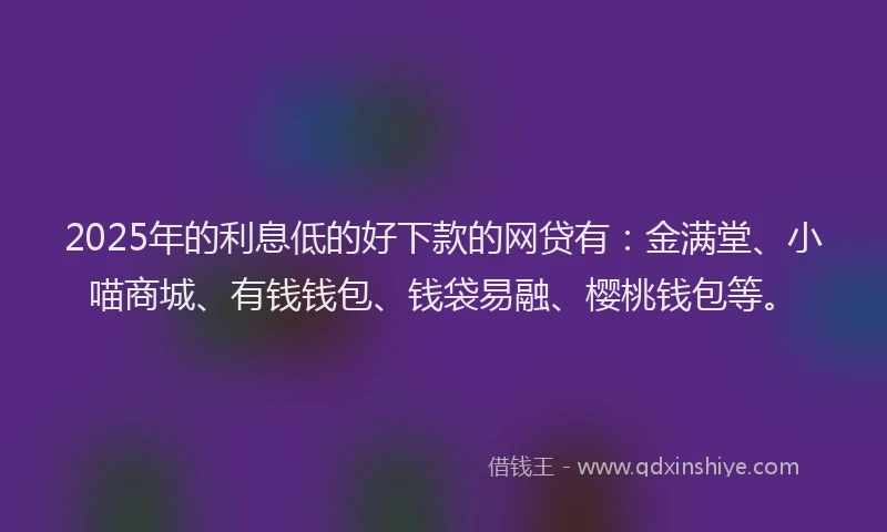 2025年的利息低的好下款的网贷有：金满堂、小喵商城、有钱钱包、钱袋易融、樱桃钱包等。