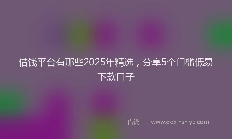 借钱平台有那些2025年精选，分享5个门槛低易下款口子