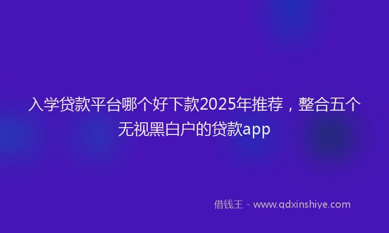 入学贷款平台哪个好下款2025年推荐，整合五个无视黑白户的贷款app