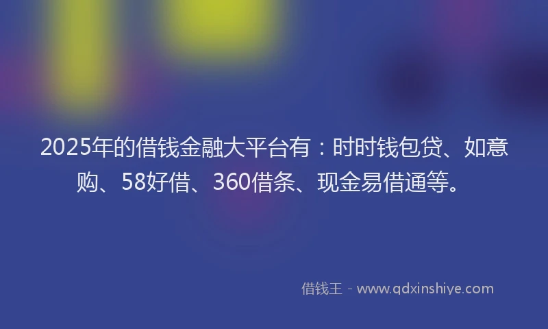 2025年的借钱金融大平台有：时时钱包贷、如意购、58好借、360借条、现金易借通等。