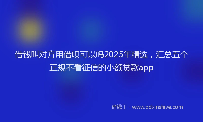 借钱叫对方用借呗可以吗2025年精选，汇总五个正规不看征信的小额贷款app