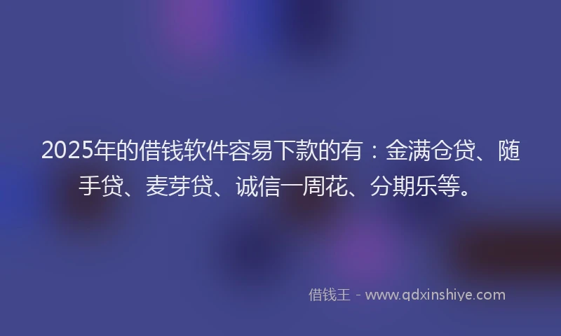 2025年的借钱软件容易下款的有：金满仓贷、随手贷、麦芽贷、诚信一周花、分期乐等。