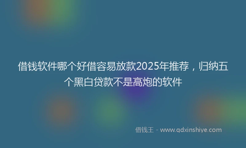 借钱软件哪个好借容易放款2025年推荐，归纳五个黑白贷款不是高炮的软件
